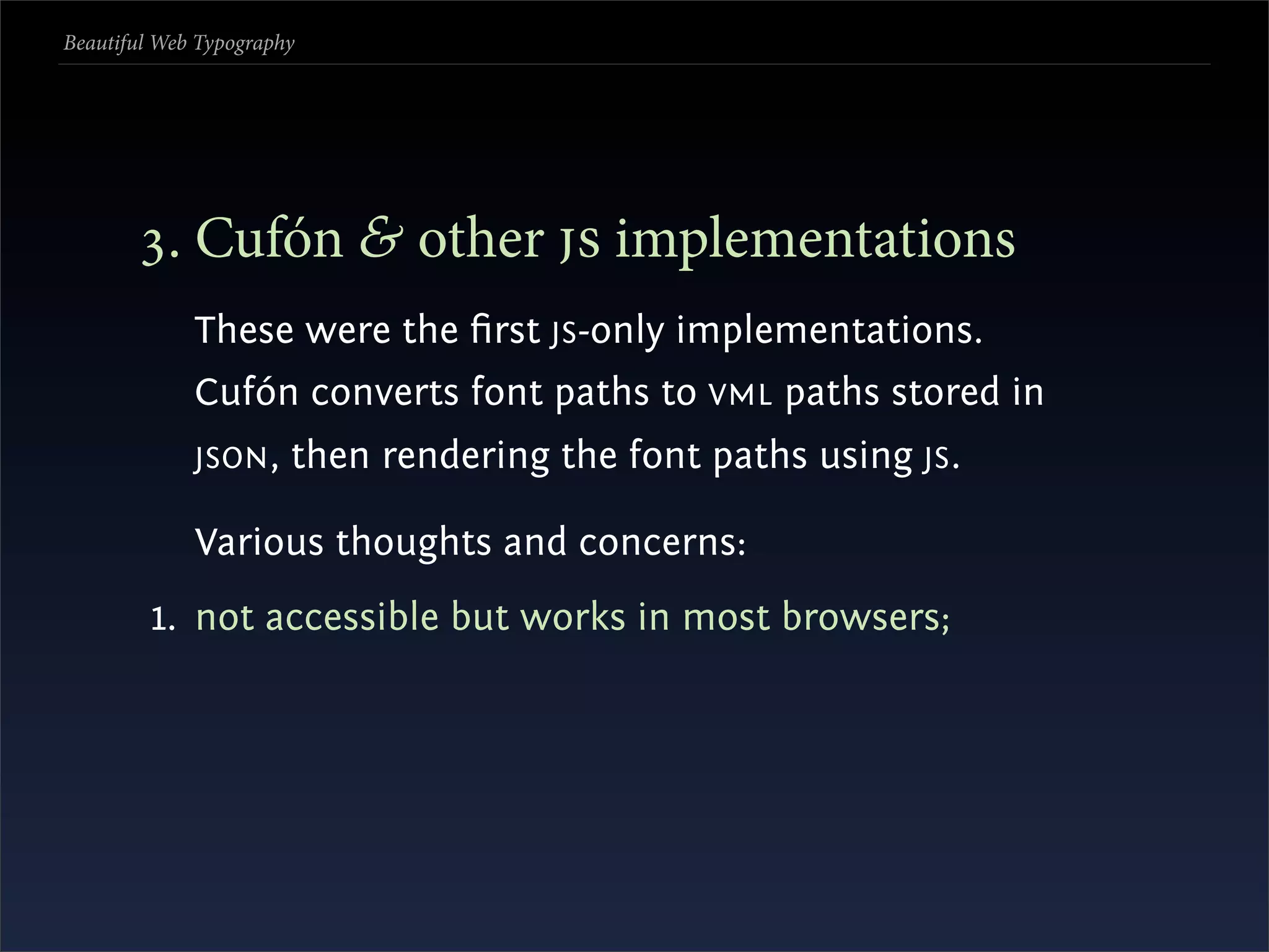 Beautiful Web Typography




       . Cufón & other  implementations
             These were the ﬁrst JS -only implementations.
             Cufón converts font paths to VML paths stored in
             JSON ,    then rendering the font paths using JS .

             Various thoughts and concerns:
         1. not accessible but works in most browsers;
 