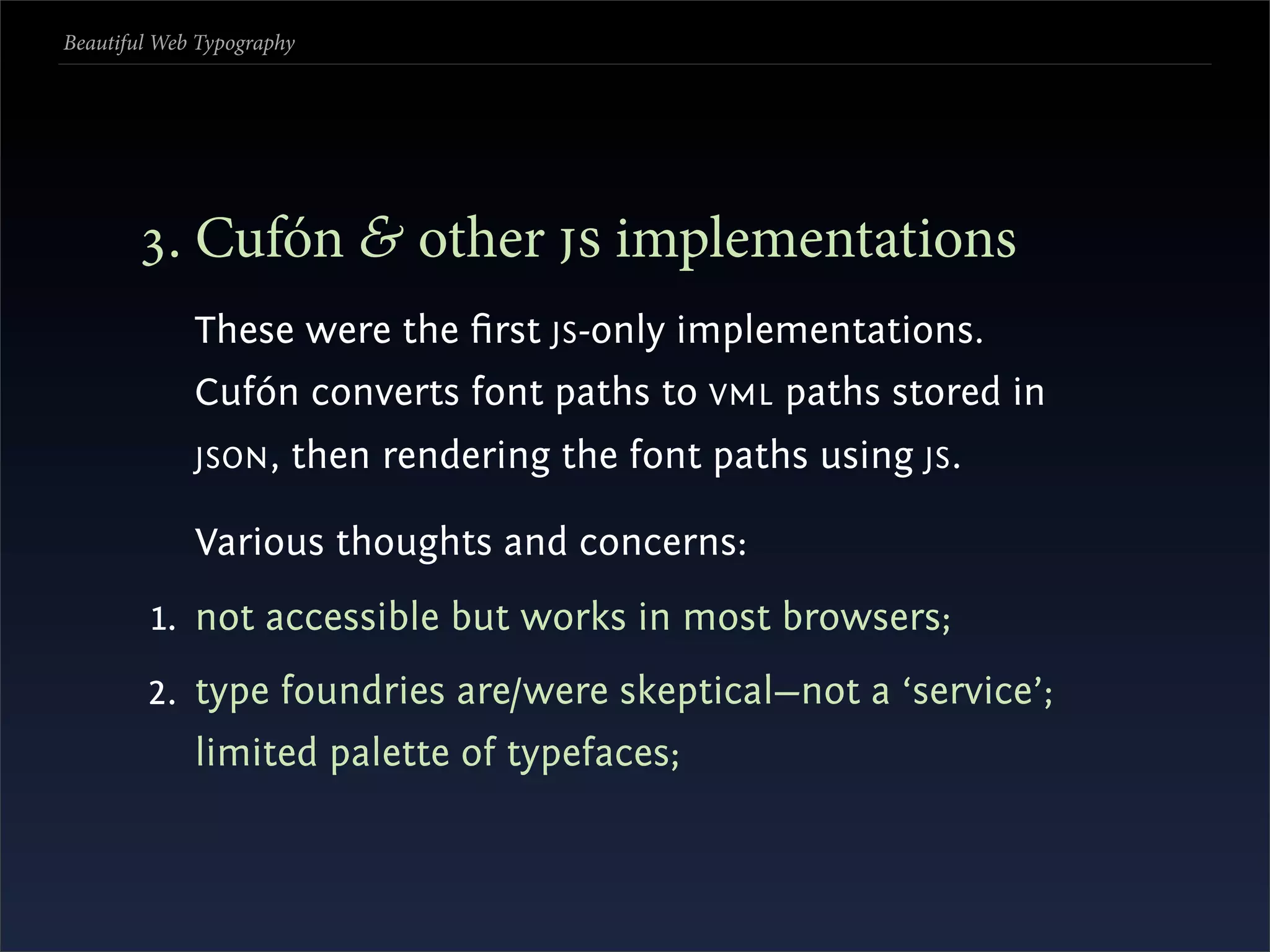 Beautiful Web Typography




       . Cufón & other  implementations
             These were the ﬁrst JS -only implementations.
             Cufón converts font paths to VML paths stored in
             JSON ,    then rendering the font paths using JS .

             Various thoughts and concerns:
         1. not accessible but works in most browsers;
        2. type foundries are/were skeptical—not a ‘service’;
             limited palette of typefaces;
 