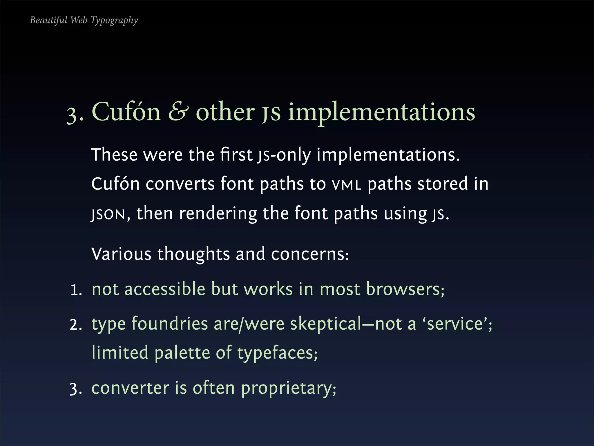 Beautiful Web Typography




       . Cufón & other  implementations
             These were the ﬁrst JS -only implementations.
             Cufón converts font paths to VML paths stored in
             JSON ,    then rendering the font paths using JS .

             Various thoughts and concerns:
         1. not accessible but works in most browsers;
        2. type foundries are/were skeptical—not a ‘service’;
             limited palette of typefaces;
        3. converter is often proprietary;
 
