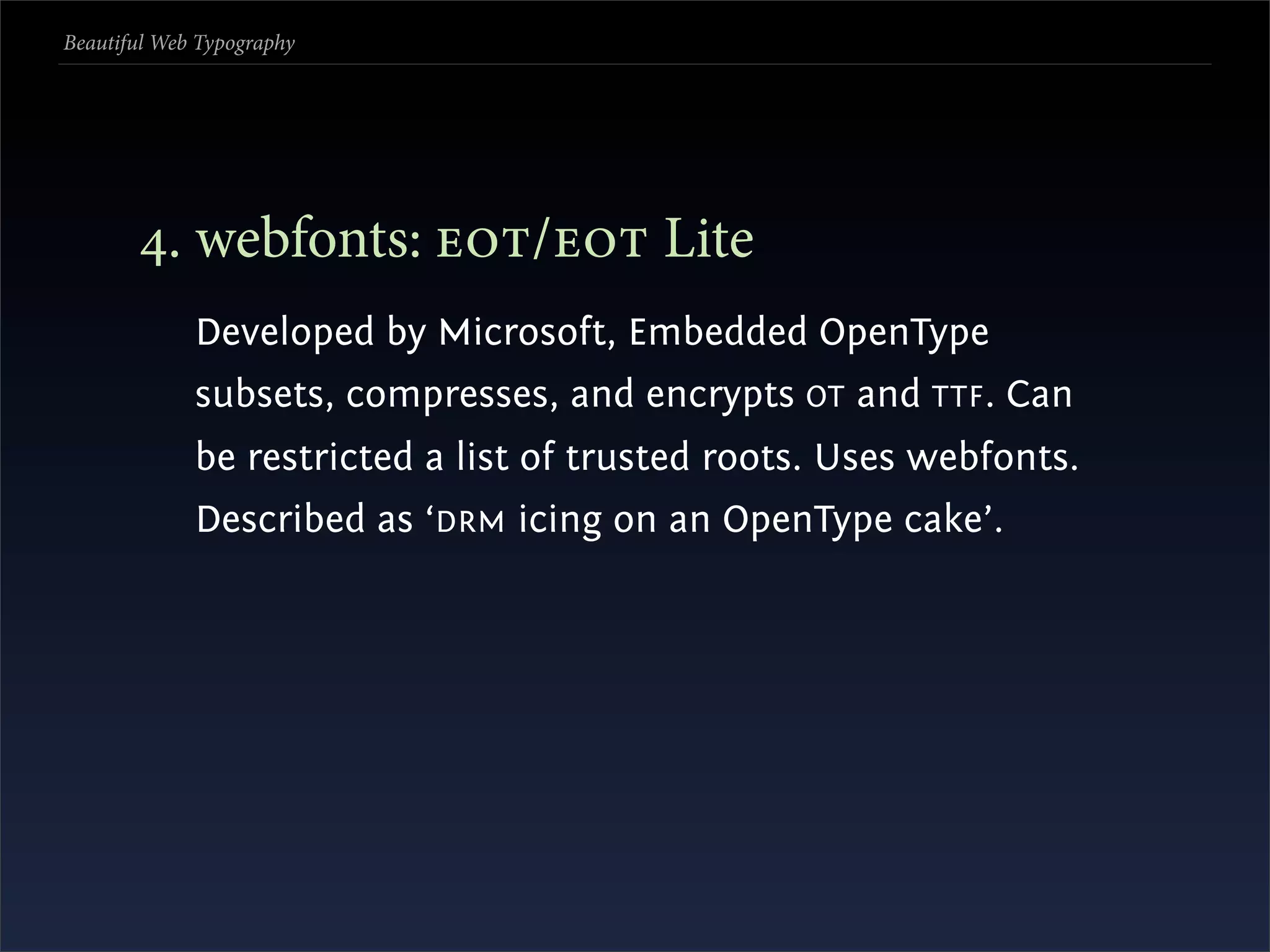 Beautiful Web Typography




       . webfonts: / Lite
             Developed by Microsoft, Embedded OpenType
             subsets, compresses, and encrypts OT and TTF . Can
             be restricted a list of trusted roots. Uses webfonts.
             Described as ‘DRM icing on an OpenType cake’.
 