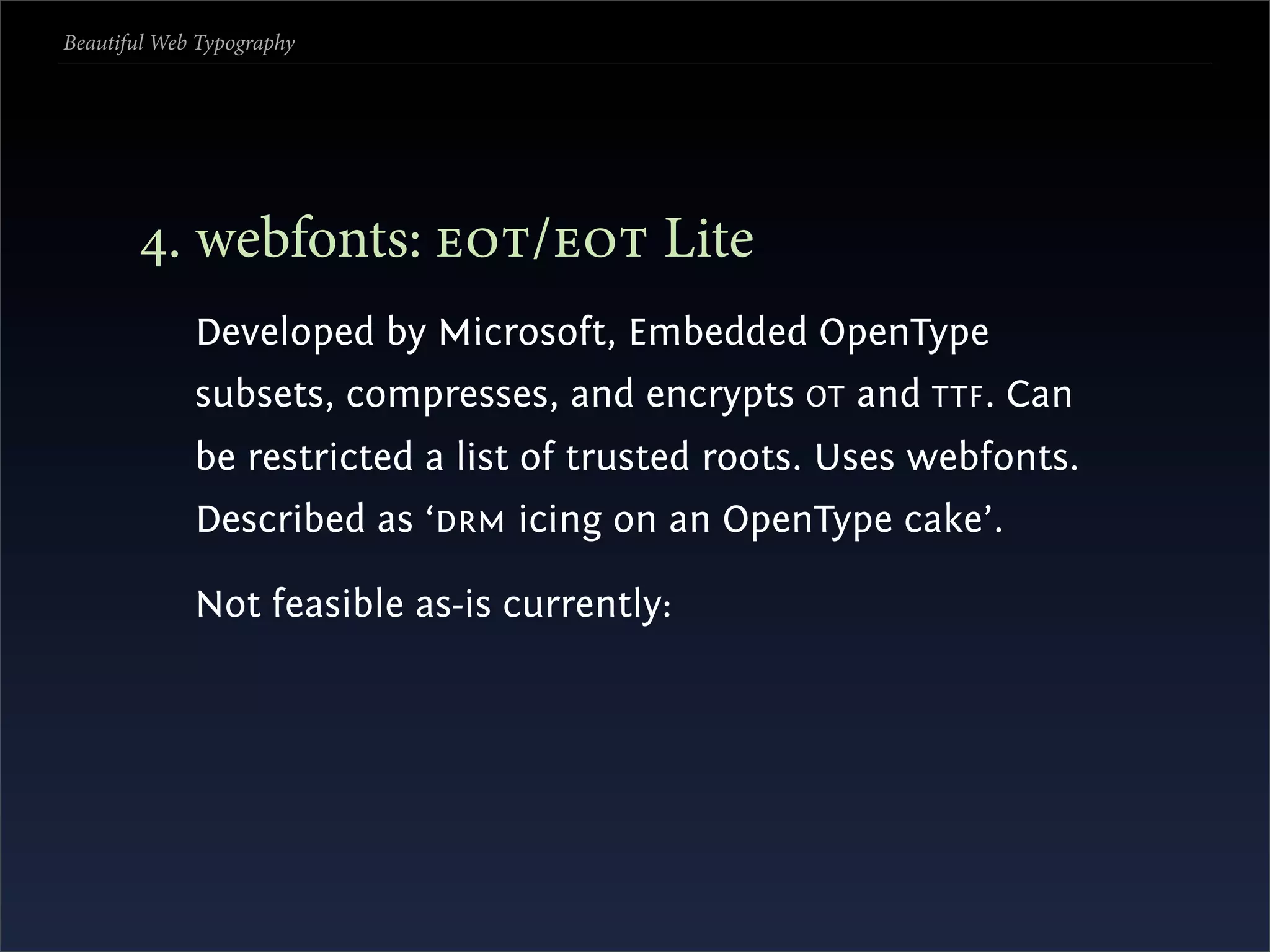 Beautiful Web Typography




       . webfonts: / Lite
             Developed by Microsoft, Embedded OpenType
             subsets, compresses, and encrypts OT and TTF . Can
             be restricted a list of trusted roots. Uses webfonts.
             Described as ‘DRM icing on an OpenType cake’.

             Not feasible as-is currently:
 