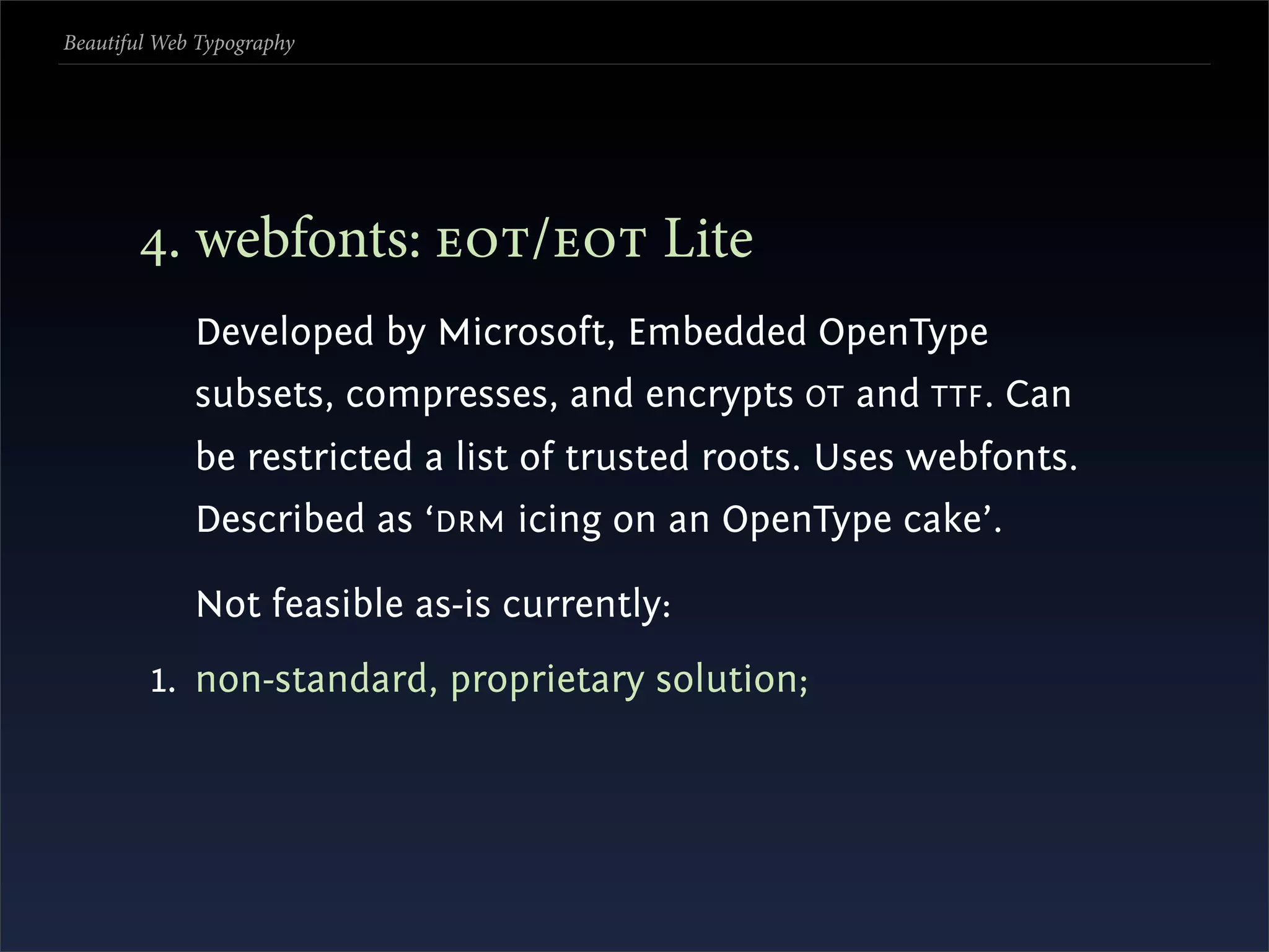 Beautiful Web Typography




       . webfonts: / Lite
             Developed by Microsoft, Embedded OpenType
             subsets, compresses, and encrypts OT and TTF . Can
             be restricted a list of trusted roots. Uses webfonts.
             Described as ‘DRM icing on an OpenType cake’.

             Not feasible as-is currently:
         1. non-standard, proprietary solution;
 