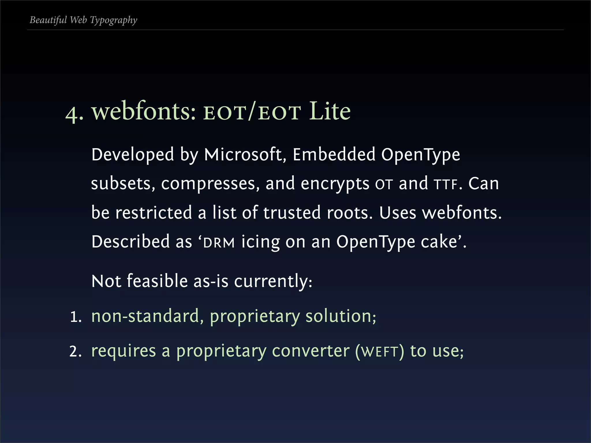 Beautiful Web Typography




       . webfonts: / Lite
             Developed by Microsoft, Embedded OpenType
             subsets, compresses, and encrypts OT and TTF . Can
             be restricted a list of trusted roots. Uses webfonts.
             Described as ‘DRM icing on an OpenType cake’.

             Not feasible as-is currently:
         1. non-standard, proprietary solution;
        2. requires a proprietary converter (WEFT ) to use;
 