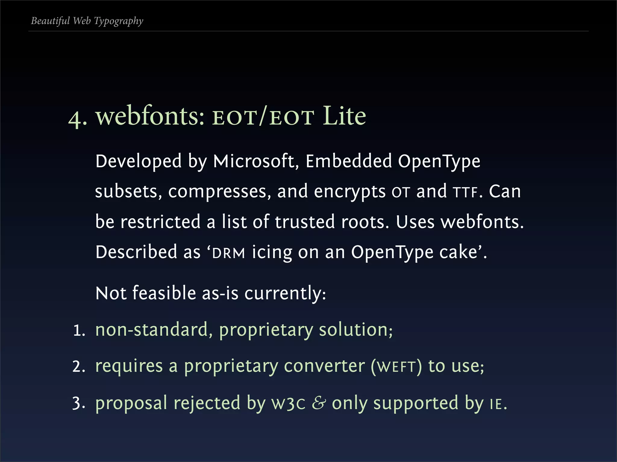 Beautiful Web Typography




       . webfonts: / Lite
             Developed by Microsoft, Embedded OpenType
             subsets, compresses, and encrypts OT and TTF . Can
             be restricted a list of trusted roots. Uses webfonts.
             Described as ‘DRM icing on an OpenType cake’.

             Not feasible as-is currently:
         1. non-standard, proprietary solution;
        2. requires a proprietary converter (WEFT ) to use;
        3. proposal rejected by W 3C & only supported by IE .
 