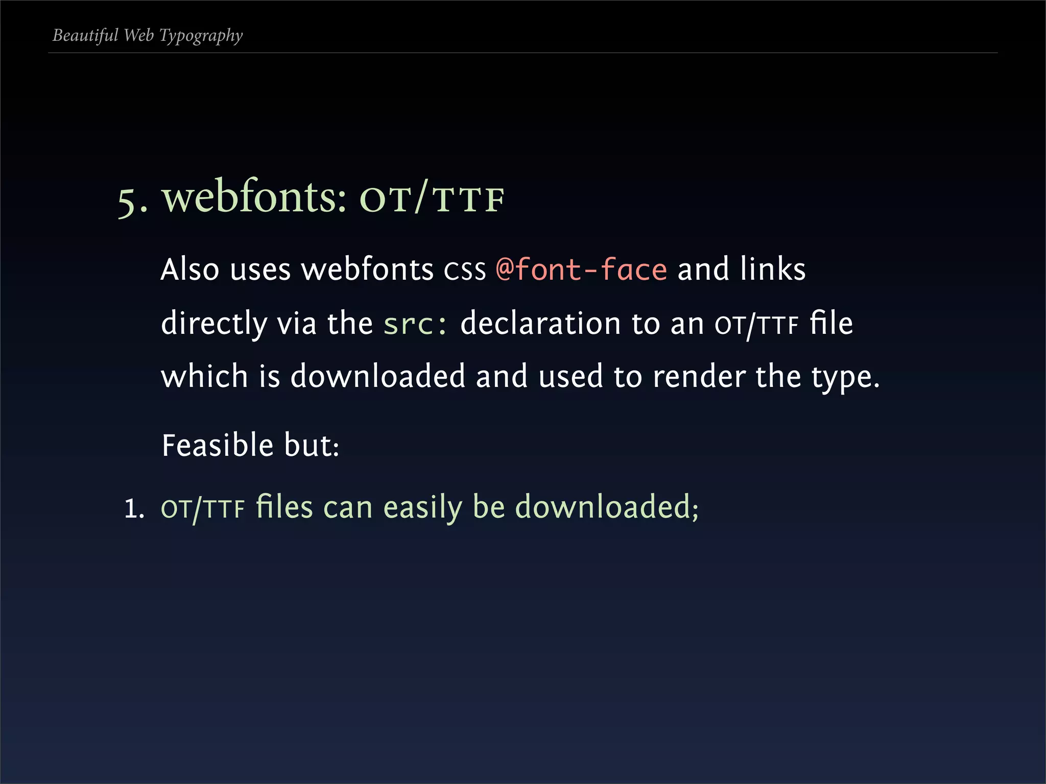 Beautiful Web Typography




       . webfonts: /
             Also uses webfonts CSS @font-face and links
             directly via the src: declaration to an OT /TTF ﬁle
             which is downloaded and used to render the type.

             Feasible but:
         1. OT /TTF ﬁles can easily be downloaded;
 