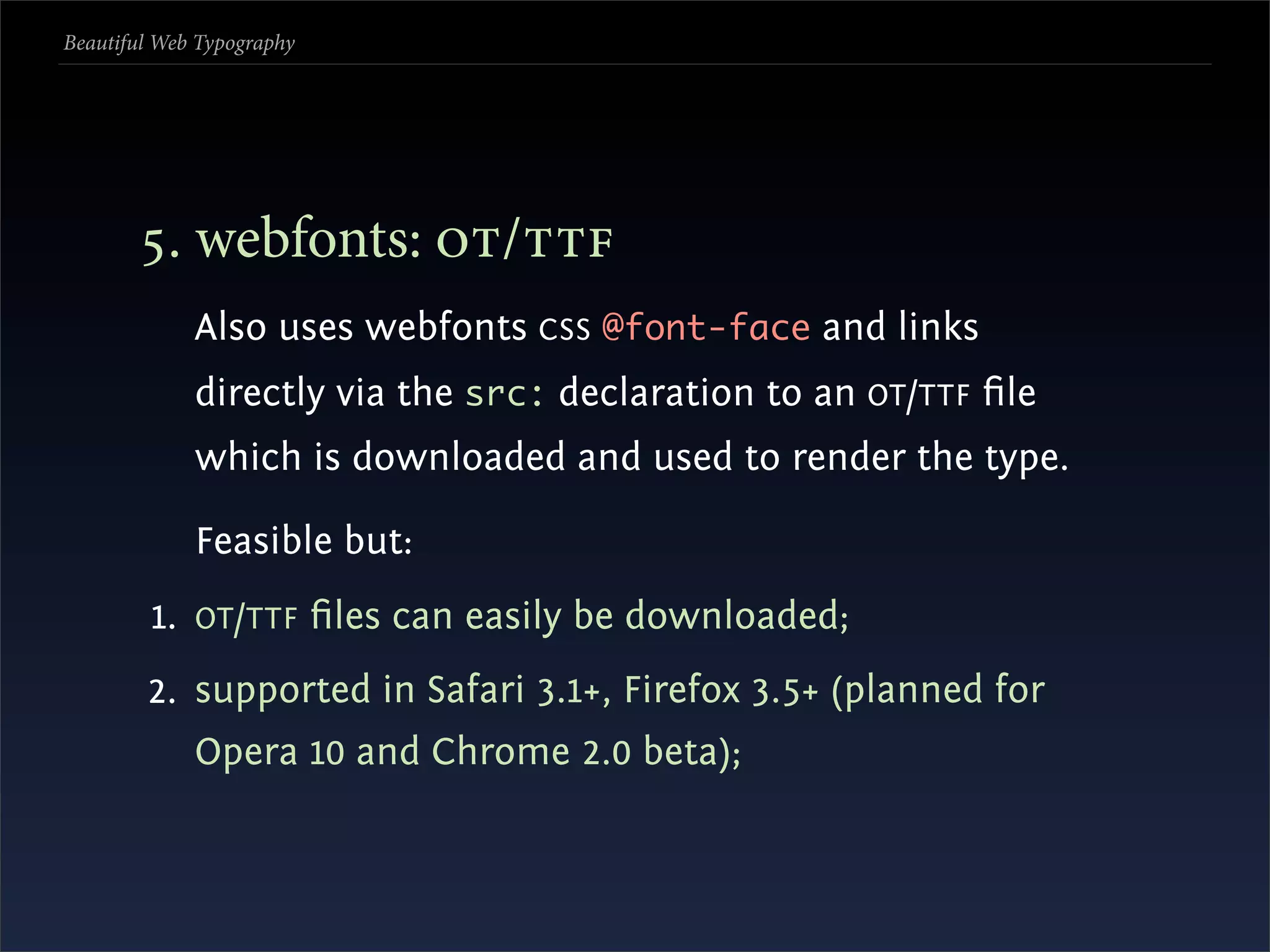 Beautiful Web Typography




       . webfonts: /
             Also uses webfonts CSS @font-face and links
             directly via the src: declaration to an OT /TTF ﬁle
             which is downloaded and used to render the type.

             Feasible but:
         1. OT /TTF ﬁles can easily be downloaded;
        2. supported in Safari 3.1+, Firefox 3.5+ (planned for
             Opera 10 and Chrome 2.0 beta);
 