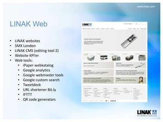 www.linak.com




LINAK Web

•   LINAK websites
•   SMX London
•   LINAK CMS (editing tool 2)
•   Website KPI’er
•   Web tools:
      • iPaper webkatalog
      • Google analytics
      • Google webmaster tools
      • Google custom search
      • Tweetdeck
      • URL shortener Bit.ly
      • IFTTT
      • QR code generators
 