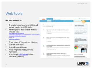 www.linak.com




Web tools
URL shortener Bit.ly

•    Brug altid en url-shortener til links på
     sociale medier og til QR-koder.
•    Kan Integreres med custom domain:
     linak.as, eks:
     http://www.linak.com/medline-
     careline/?id3=2333&utm_source=OFFLINE&utm_medium=QR&ut
     m_campaign=MedicaCom_Couches
     bliver til:
•    http://linak.as/QyxuAc

•    Frigør plads til Tweets (max 140 tegn)
•    Statistik over clicks
•    Statistik over QR-koder
•    Mere simple QR-koder, mindre
     fejlmargin
•    Brug Google URL builder inden
     shortener (GA stat)



11
 