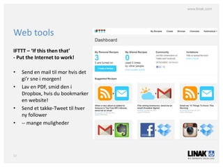 www.linak.com




Web tools
IFTTT – ‘If this then that’
- Put the Internet to work!

•    Send en mail til mor hvis det
     gi’r sne i morgen!
•    Lav en PDF, smid den i
     Dropbox, hvis du bookmarker
     en website!
•    Send et takke-Tweet til hver
     ny follower
•    -- mange muligheder




12
 