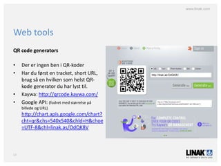 www.linak.com




Web tools
QR code generators

•    Der er ingen ben i QR-koder
•    Har du først en tracket, short URL,
     brug så en hvilken som helst QR-
     kode generator du har lyst til.
•    Kaywa: http://qrcode.kaywa.com/
•    Google API: (fodret med størrelse på
     billede og URL)
     http://chart.apis.google.com/chart?
     cht=qr&chs=540x540&chld=H&choe
     =UTF-8&chl=linak.as/OdQK8V



13
 