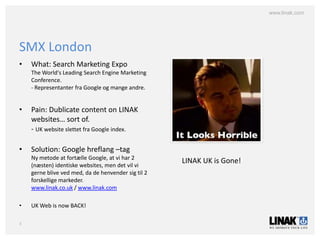 www.linak.com




SMX London
•   What: Search Marketing Expo
    The World's Leading Search Engine Marketing
    Conference.
    - Representanter fra Google og mange andre.


•   Pain: Dublicate content on LINAK
    websites… sort of.
    - UK website slettet fra Google index.

•   Solution: Google hreflang –tag
    Ny metode at fortælle Google, at vi har 2
                                                     LINAK UK is Gone!
    (næsten) identiske websites, men det vil vi
    gerne blive ved med, da de henvender sig til 2
    forskellige markeder.
    www.linak.co.uk / www.linak.com

•   UK Web is now BACK!

3
 