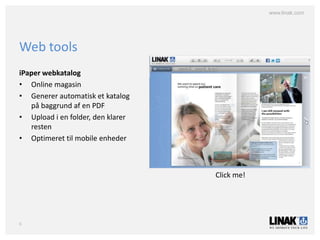 www.linak.com




Web tools
iPaper webkatalog
• Online magasin
• Generer automatisk et katalog
   på baggrund af en PDF
• Upload i en folder, den klarer
   resten
• Optimeret til mobile enheder



                                   Click me!




6
 