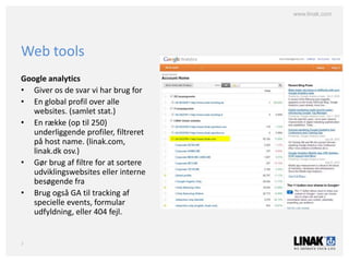 www.linak.com




Web tools
Google analytics
• Giver os de svar vi har brug for
• En global profil over alle
   websites. (samlet stat.)
• En række (op til 250)
   underliggende profiler, filtreret
   på host name. (linak.com,
   linak.dk osv.)
• Gør brug af filtre for at sortere
   udviklingswebsites eller interne
   besøgende fra
• Brug også GA til tracking af
   specielle events, formular
   udfyldning, eller 404 fejl.


7
 
