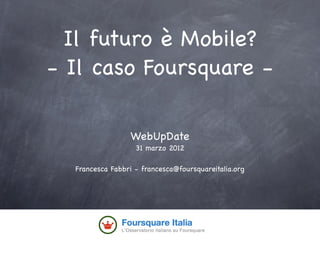 Il futuro è Mobile?
- Il caso Foursquare -

                 WebUpDate
                   31 marzo 2012

  Francesca Fabbri - francesca@foursquareitalia.org
 