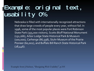 Example: original text,  usability 0% Nebraska is filled with internationally recognized attractions that draw large crowds of people every year, without fail. In 1996, some of the most popular places were Fort Robinson State Park (355,000 visitors), Scotts Bluff National Monument (132,166), Arbor Lodge State Historical Park & Museum (100,000), Carhenge (86,598), Stuhr Museum of the Prairie Pioneer (60,002), and Buffalo Bill Ranch State Historical Park (28,446). Example from J.Nielsen, “Designing Web Usability”, p.105 