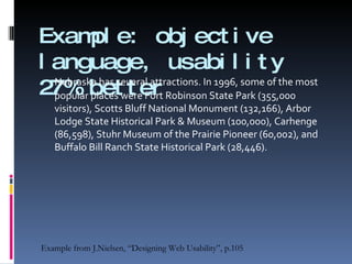 Example: objective language, usability 27% better Nebraska has several attractions. In 1996, some of the most popular places were Fort Robinson State Park (355,000 visitors), Scotts Bluff National Monument (132,166), Arbor Lodge State Historical Park & Museum (100,000), Carhenge (86,598), Stuhr Museum of the Prairie Pioneer (60,002), and Buffalo Bill Ranch State Historical Park (28,446). Example from J.Nielsen, “Designing Web Usability”, p.105 
