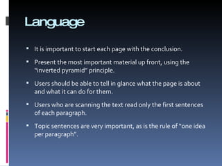Language It is important to start each page with the conclusion.  Present the most important material up front, using the “inverted pyramid” principle.  Users should be able to tell in glance what the page is about and what it can do for them. Users who are scanning the text read only the first sentences of each paragraph.  Topic sentences are very important, as is the rule of “one idea per paragraph”. 