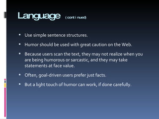 Language  (continued) Use simple sentence structures. Humor should be used with great caution on the Web.  Because users scan the text, they may not realize when you are being humorous or sarcastic, and they may take statements at face value. Often, goal-driven users prefer just facts. But a light touch of humor can work, if done carefully. 
