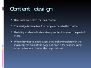 Content design Users visit web-sites for their content.  The design is there to allow people access to the content. Usability studies indicate a strong content focus on the part of users.  When they get to a new page, they look immediately in the main content area of the page and scan it for headlines and other indications of what the page is about. 