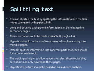 Splitting text You can shorten the text by splitting the information into multiple nodes connected by hypertext links. Long and detailed background information can be relegated to secondary pages.  This information could be made available through a link. Hypertext should not be used to segment a long linear story into multiple pages.  Instead, split the information into coherent parts that each should focus on a certain topic. The guiding principle: to allow readers to select those topics they care about and only download those pages. Hypertext structure should be based on an audience analysis. 