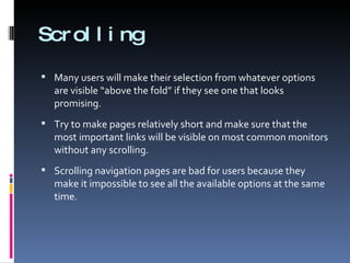 Scrolling Many users will make their selection from whatever options are visible “above the fold” if they see one that looks promising. Try to make pages relatively short and make sure that the most important links will be visible on most common monitors without any scrolling. Scrolling navigation pages are bad for users because they make it impossible to see all the available options at the same time. 