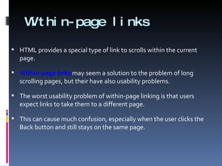 Within-page links HTML provides a special type of link to scrolls within the current page.  Within-page links  may seem a solution to the problem of long scrolling pages, but their have also usability problems. The worst usability problem of within-page linking is that users expect links to take them to a different page.  This can cause much confusion, especially when the user clicks the Back button and still stays on the same page. 