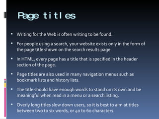 Page titles Writing for the Web is often writing to be found. For people using a search, your website exists only in the form of the page title shown on the search results page. In HTML, every page has a title that is specified in the header section of the page.  Page titles are also used in many navigation menus such as bookmark lists and history lists. The title should have enough words to stand on its own and be meaningful when read in a menu or a search listing. Overly long titles slow down users, so it is best to aim at titles between two to six words, or 40 to 60 characters. 