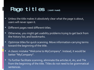 Page titles  (continued) Unless the title makes it absolutely clear what the page is about, users will never open it. Different pages need different titles.  Otherwise, you might get usability problems trying to get back from the history list; and bookmarks. Optimize titles for quick scanning. Move information-carrying terms toward the beginning of the title. A classic mistake “Welcome to MyCompany”. Instead, it would be better “MyCompany”. To further facilitate scanning, eliminate the articles  A ,  An , and  The  from the beginning of the title. Titles do not need to be grammatical sentences. 