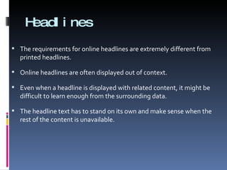Headlines The requirements for online headlines are extremely different from printed headlines. Online headlines are often displayed out of context. Even when a headline is displayed with related content, it might be difficult to learn enough from the surrounding data. The headline text has to stand on its own and make sense when the rest of the content is unavailable. 