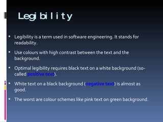 Legibility Legibility is a term used in software engineering. It stands for readability. Use colours with high contrast between the text and the background.  Optimal legibility requires black text on a white background (so-called  positive text ).  White text on a black background ( negative text ) is almost as good.  The worst are colour schemes like pink text on green background. 