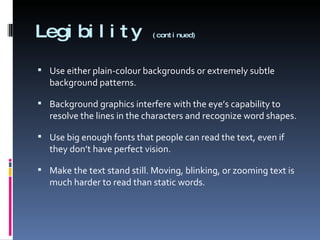 Legibility  (continued) Use either plain-colour backgrounds or extremely subtle background patterns.  Background graphics interfere with the eye’s capability to resolve the lines in the characters and recognize word shapes. Use big enough fonts that people can read the text, even if they don’t have perfect vision. Make the text stand still. Moving, blinking, or zooming text is much harder to read than static words. 