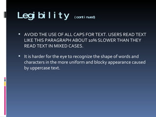Legibility  (continued) AVOID THE USE OF ALL CAPS FOR TEXT. USERS READ TEXT LIKE THIS PARAGRAPH ABOUT 10% SLOWER THAN THEY READ TEXT IN MIXED CASES. It is harder for the eye to recognize the shape of words and characters in the more uniform and blocky appearance caused by uppercase text.  