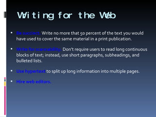 Writing for the Web Be succinct.  Write no more that 50 percent of the text you would have used to cover the same material in a print publication. Write for scannability.  Don’t require users to read long continuous blocks of text; instead, use short paragraphs, subheadings, and bulleted lists. Use hypertext  to split up long information into multiple pages. Hire web editors. 