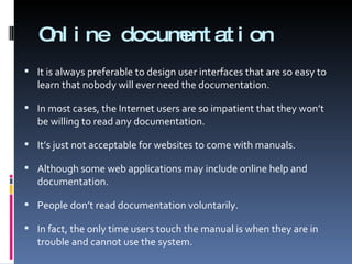 Online documentation It is always preferable to design user interfaces that are so easy to learn that nobody will ever need the documentation. In most cases, the Internet users are so impatient that they won’t be willing to read any documentation.  It’s just not acceptable for websites to come with manuals. Although some web applications may include online help and documentation. People don’t read documentation voluntarily.  In fact, the only time users touch the manual is when they are in trouble and cannot use the system. 