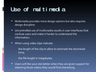Use of multimedia Multimedia provides more design options but also requires design discipline.  Uncontrolled use of multimedia results in user interfaces that confuse users and make it harder to understand the information. When using video clips indicate:  the length of the clip to allow to estimate the download time; the file length in megabytes. Users will like your site better when they are given support for selecting those videos they would find interesting. 