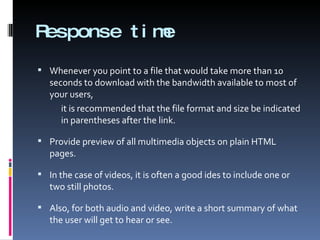 Response time Whenever you point to a file that would take more than 10 seconds to download with the bandwidth available to most of your users, it is recommended that the file format and size be indicated in parentheses after the link. Provide preview of all multimedia objects on plain HTML pages.  In the case of videos, it is often a good ides to include one or two still photos.  Also, for both audio and video, write a short summary of what the user will get to hear or see. 