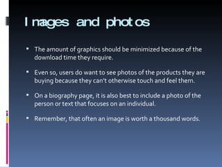 Images and photos The amount of graphics should be minimized because of the download time they require. Even so, users do want to see photos of the products they are buying because they can’t otherwise touch and feel them. On a biography page, it is also best to include a photo of the person or text that focuses on an individual. Remember, that often an image is worth a thousand words. 