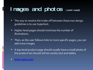 Images and photos  (continued) The way to resolve the trade-off between these two design guidelines is to use hypertext. Higher-level pages should minimize the number of illustrations. Then, as the user follows links to more specific pages, you can add more images. A top-level product page should usually have a small photo of the product but should still be mostly text and tables. www.sony.com 
