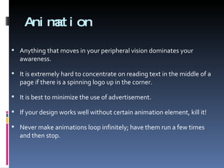Animation Anything that moves in your peripheral vision dominates your awareness. It is extremely hard to concentrate on reading text in the middle of a page if there is a spinning logo up in the corner. It is best to minimize the use of advertisement. If your design works well without certain animation element, kill it! Never make animations loop infinitely; have them run a few times and then stop. 