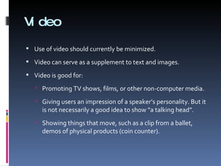 Video Use of video should currently be minimized. Video can serve as a supplement to text and images. Video is good for: Promoting TV shows, films, or other non-computer media. Giving users an impression of a speaker’s personality. But it is not necessarily a good idea to show “a talking head”. Showing things that move, such as a clip from a ballet, demos of physical products (coin counter). 
