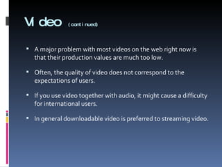 Video  (continued) A major problem with most videos on the web right now is that their production values are much too low.  Often, the quality of video does not correspond to the expectations of users. If you use video together with audio, it might cause a difficulty for international users. In general downloadable video is preferred to streaming video. 