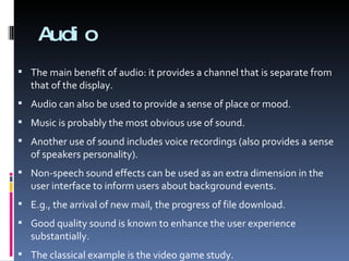 Audio The main benefit of audio: it provides a channel that is separate from that of the display. Audio can also be used to provide a sense of place or mood. Music is probably the most obvious use of sound. Another use of sound includes voice recordings (also provides a sense of speakers personality). Non-speech sound effects can be used as an extra dimension in the user interface to inform users about background events. E.g., the arrival of new mail, the progress of file download. Good quality sound is known to enhance the user experience substantially. The classical example is the video game study. 