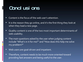 Conclusions Content is the focus of the web user’s attention.  It is the reason they go online, and it’s the first thing they look at when they load a new page. Quality content is one of the two most important determinants of web usability. The main questions asked by the user when judging content include “What’s in it for me?” and “How does this help me solve my problem?” Web users are goal-driven and impatient.  Therefore, content needs to be much more oriented toward providing fast answers and being useful to the user. 