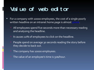Value of web editor For a company with 10000 employees, the cost of a single poorly written headline on an intranet home page is almost  5000$ . All employees spend five seconds more than necessary reading and analysing the headline. It causes 10% of employees to click on the headline. People spend on average 30 seconds reading the story before they decide to back out. The company has 10000 employees. The value of an employee’s time is 50$/hour. 