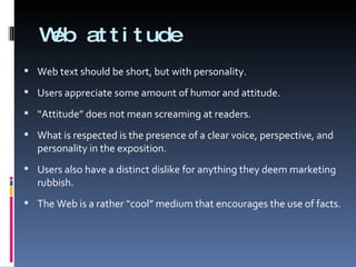 Web attitude Web text should be short, but with personality. Users appreciate some amount of humor and attitude.  “ Attitude” does not mean screaming at readers. What is respected is the presence of a clear voice, perspective, and personality in the exposition. Users also have a distinct dislike for anything they deem marketing rubbish. The Web is a rather “cool” medium that encourages the use of facts. 