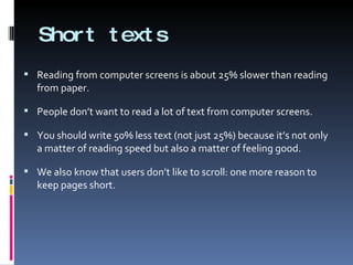 Short texts Reading from computer screens is about 25% slower than reading from paper.  People don’t want to read a lot of text from computer screens. You should write 50% less text (not just 25%) because it’s not only a matter of reading speed but also a matter of feeling good. We also know that users don’t like to scroll: one more reason to keep pages short. 