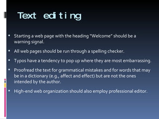 Text editing Starting a web page with the heading “Welcome” should be a warning signal. All web pages should be run through a spelling checker. Typos have a tendency to pop up where they are most embarrassing. Proofread the text for grammatical mistakes and for words that may be in a dictionary (e.g., affect and effect) but are not the ones intended by the author. High-end web organization should also employ professional editor. 