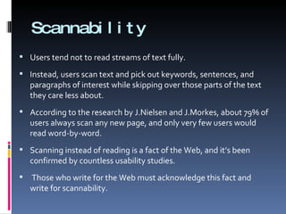 Scannability Users tend not to read streams of text fully. Instead, users scan text and pick out keywords, sentences, and paragraphs of interest while skipping over those parts of the text they care less about. According to the research by J.Nielsen and J.Morkes, about 79% of users always scan any new page, and only very few users would read word-by-word. Scanning instead of reading is a fact of the Web, and it’s been confirmed by countless usability studies. Those who write for the Web must acknowledge this fact and write for scannability. 