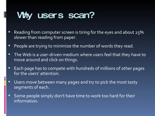 Why users scan? Reading from computer screen is tiring for the eyes and about 25% slower than reading from paper.  People are trying to minimize the number of words they read. The Web is a user-driven medium where users feel that they have to move around and click on things.  Each page has to compete with hundreds of millions of other pages for the users’ attention. Users move between many pages and try to pick the most tasty segments of each. Some people simply don’t have time to work too hard for their information. 