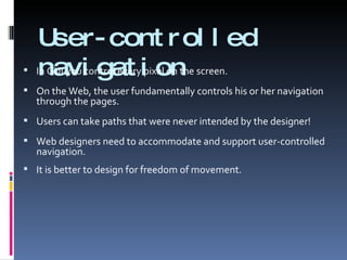 User-controlled navigation In GUI you control every pixel on the screen. On the Web, the user fundamentally controls his or her navigation through the pages. Users can take paths that were never intended by the designer!  Web designers need to accommodate and support user-controlled navigation. It is better to design for freedom of movement. 